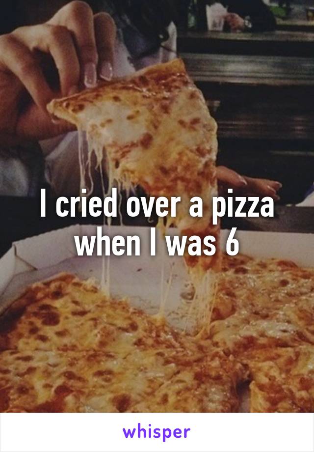 I cried over a pizza when I was 6