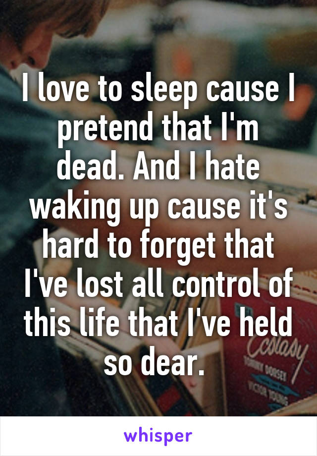 I love to sleep cause I pretend that I'm dead. And I hate waking up cause it's hard to forget that I've lost all control of this life that I've held so dear. 