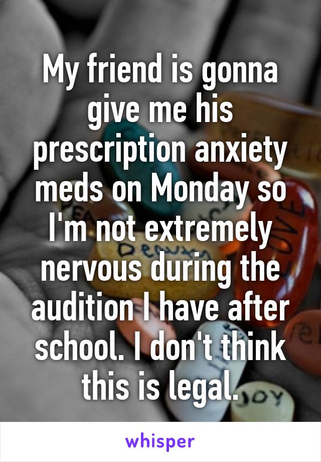 My friend is gonna give me his prescription anxiety meds on Monday so I'm not extremely nervous during the audition I have after school. I don't think this is legal.