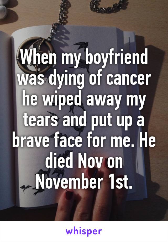 When my boyfriend was dying of cancer he wiped away my tears and put up a brave face for me. He died Nov on November 1st.