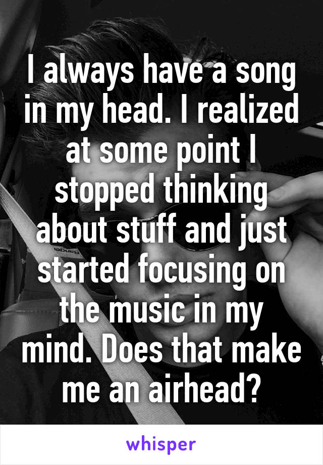 I always have a song in my head. I realized at some point I stopped thinking about stuff and just started focusing on the music in my mind. Does that make me an airhead?