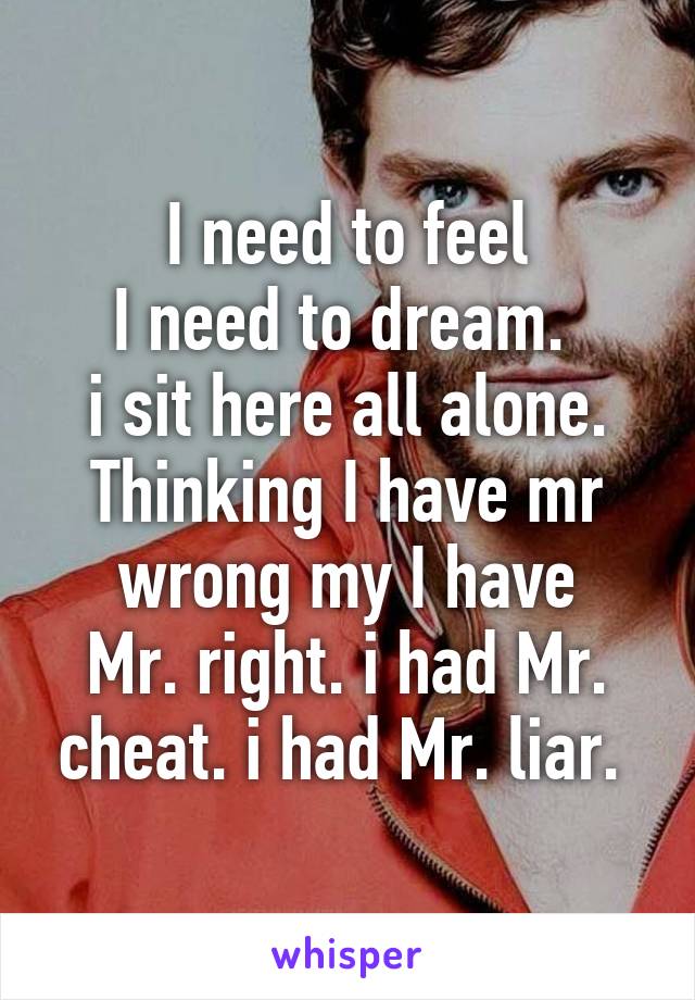 I need to feel
I need to dream. 
i sit here all alone.
Thinking I have mr wrong my I have
Mr. right. i had Mr. cheat. i had Mr. liar. 