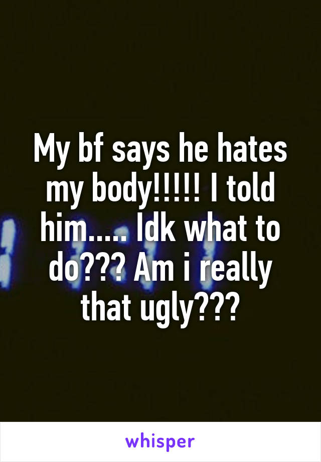 My bf says he hates my body!!!!! I told him..... Idk what to do??? Am i really that ugly???