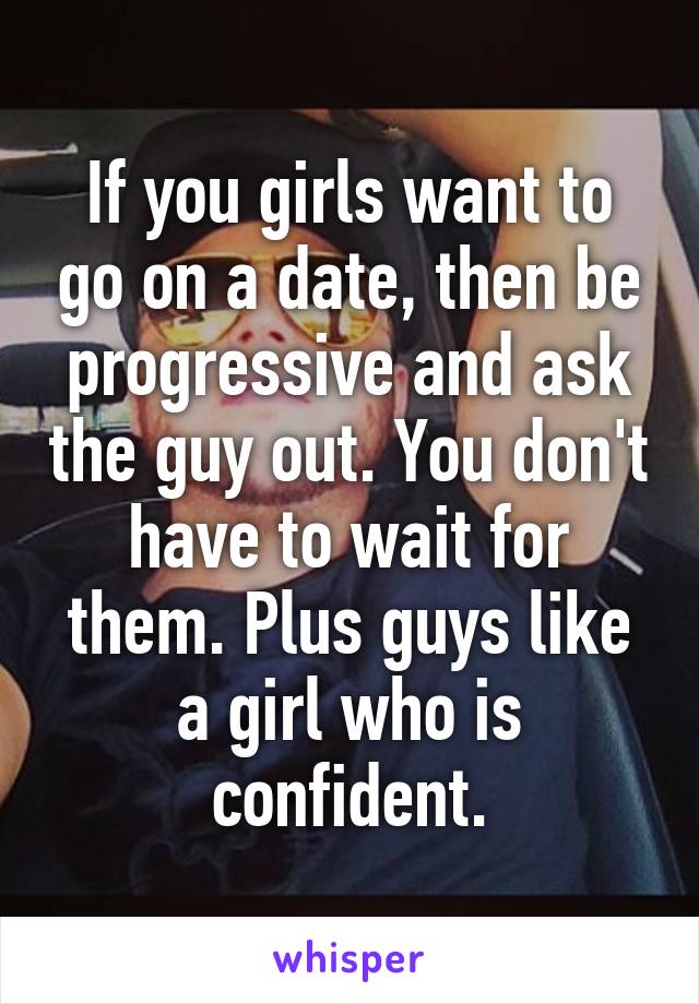 If you girls want to go on a date, then be progressive and ask the guy out. You don't have to wait for them. Plus guys like a girl who is confident.