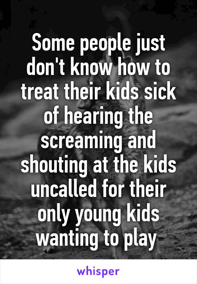 Some people just don't know how to treat their kids sick of hearing the screaming and shouting at the kids uncalled for their only young kids wanting to play 