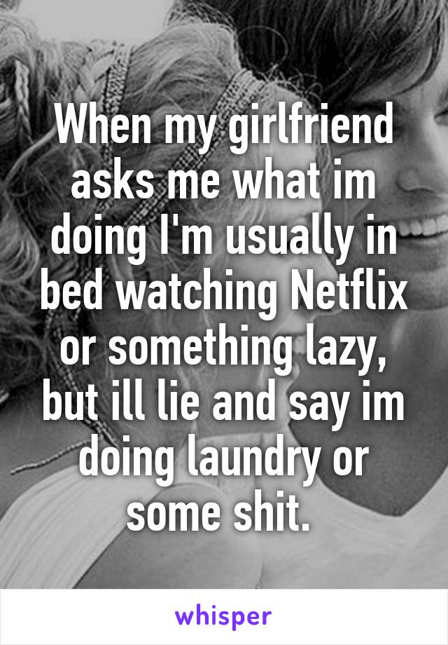 When my girlfriend asks me what im doing I'm usually in bed watching Netflix or something lazy, but ill lie and say im doing laundry or some shit. 