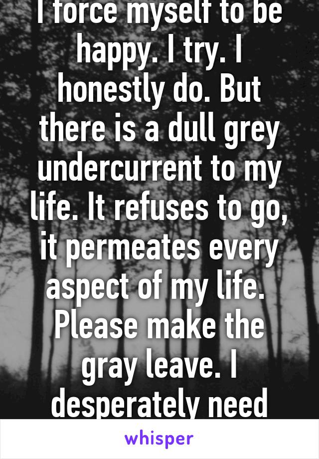 I force myself to be happy. I try. I honestly do. But there is a dull grey undercurrent to my life. It refuses to go, it permeates every aspect of my life. 
Please make the gray leave. I desperately need color. 
