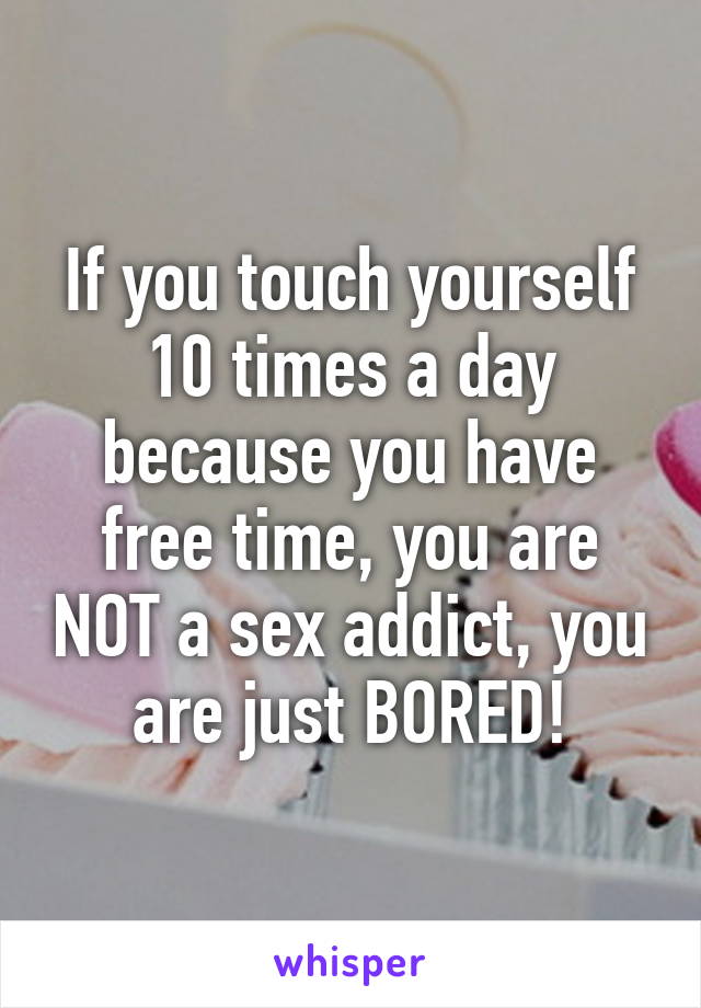 If you touch yourself 10 times a day because you have free time, you are NOT a sex addict, you are just BORED!