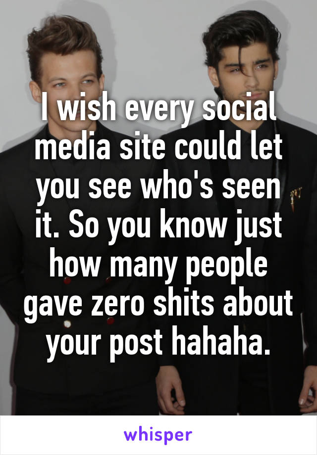 I wish every social media site could let you see who's seen it. So you know just how many people gave zero shits about your post hahaha.