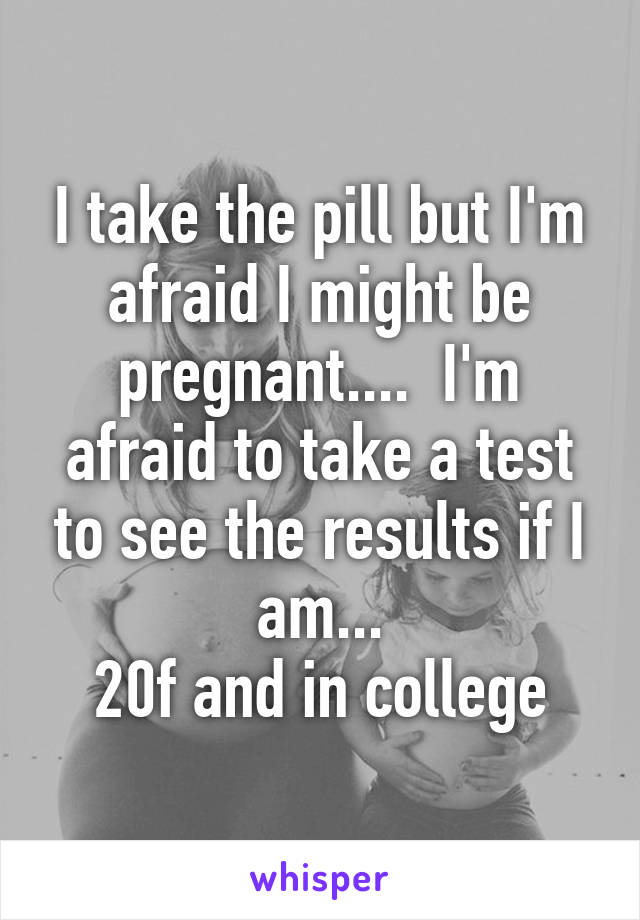 I take the pill but I'm afraid I might be pregnant....  I'm afraid to take a test to see the results if I am...
20f and in college