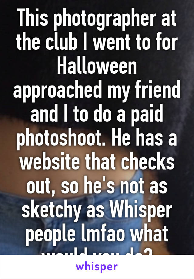 This photographer at the club I went to for Halloween approached my friend and I to do a paid photoshoot. He has a website that checks out, so he's not as sketchy as Whisper people lmfao what would you do?