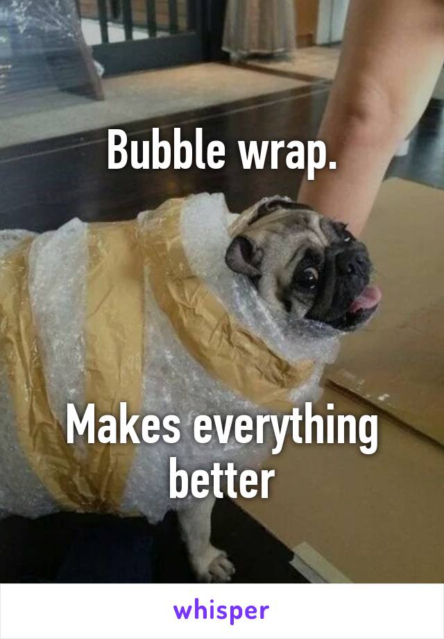 Bubble wrap.




Makes everything better