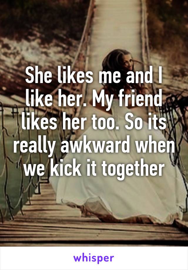 She likes me and I like her. My friend likes her too. So its really awkward when we kick it together
