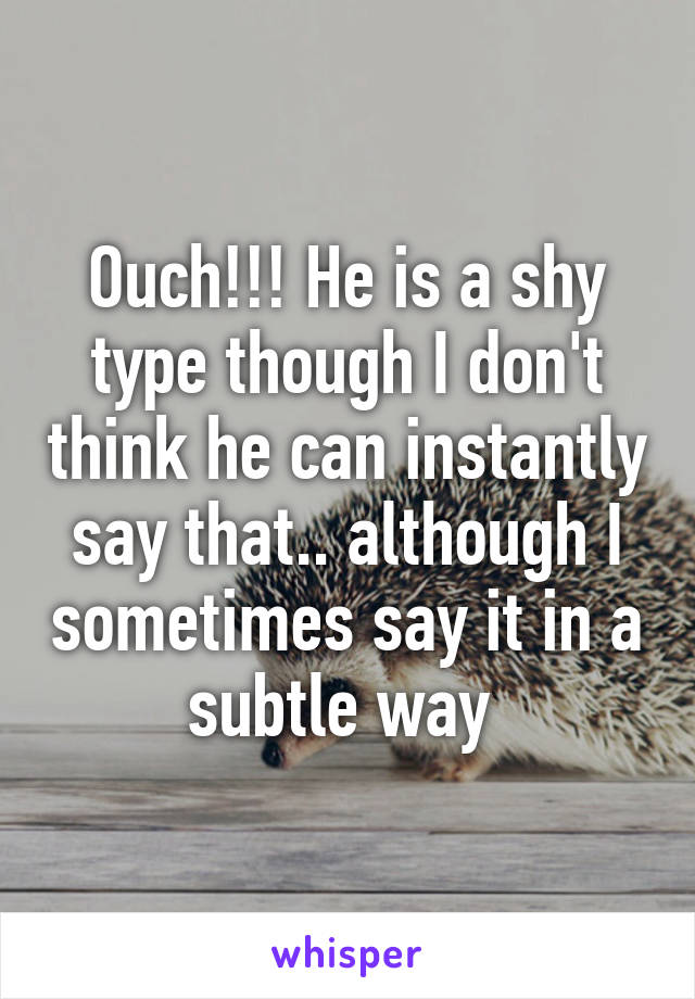 Ouch!!! He is a shy type though I don't think he can instantly say that.. although I sometimes say it in a subtle way 