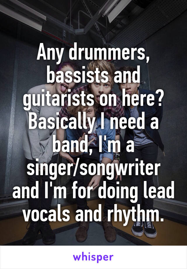 Any drummers, bassists and guitarists on here? Basically I need a band, I'm a singer/songwriter and I'm for doing lead vocals and rhythm.