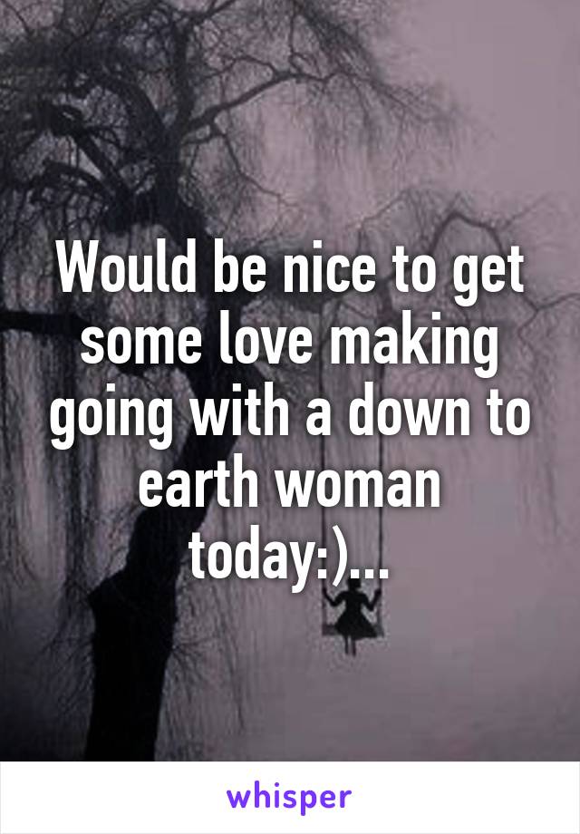 Would be nice to get some love making going with a down to earth woman today:)...