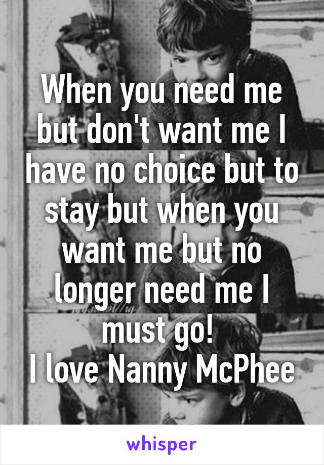 When you need me but don't want me I have no choice but to stay but when you want me but no longer need me I must go! 
I love Nanny McPhee