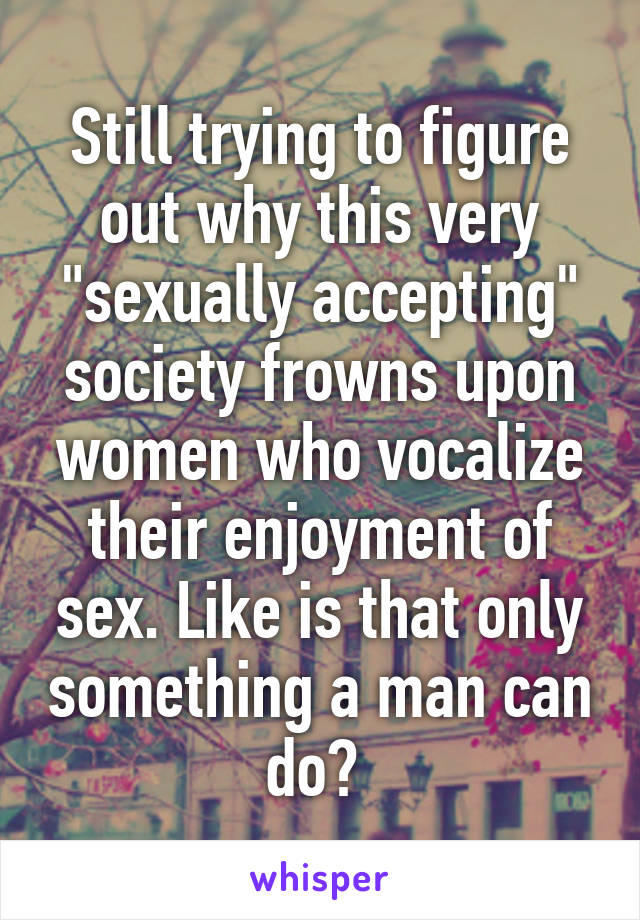 Still trying to figure out why this very "sexually accepting" society frowns upon women who vocalize their enjoyment of sex. Like is that only something a man can do? 