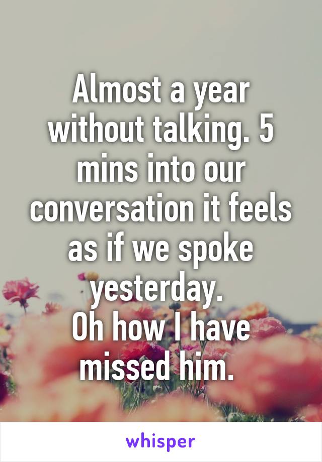 Almost a year without talking. 5 mins into our conversation it feels as if we spoke yesterday. 
Oh how I have missed him. 