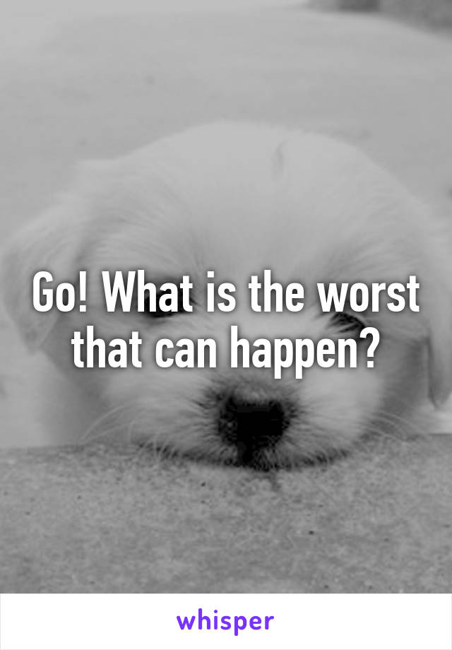 Go! What is the worst that can happen?