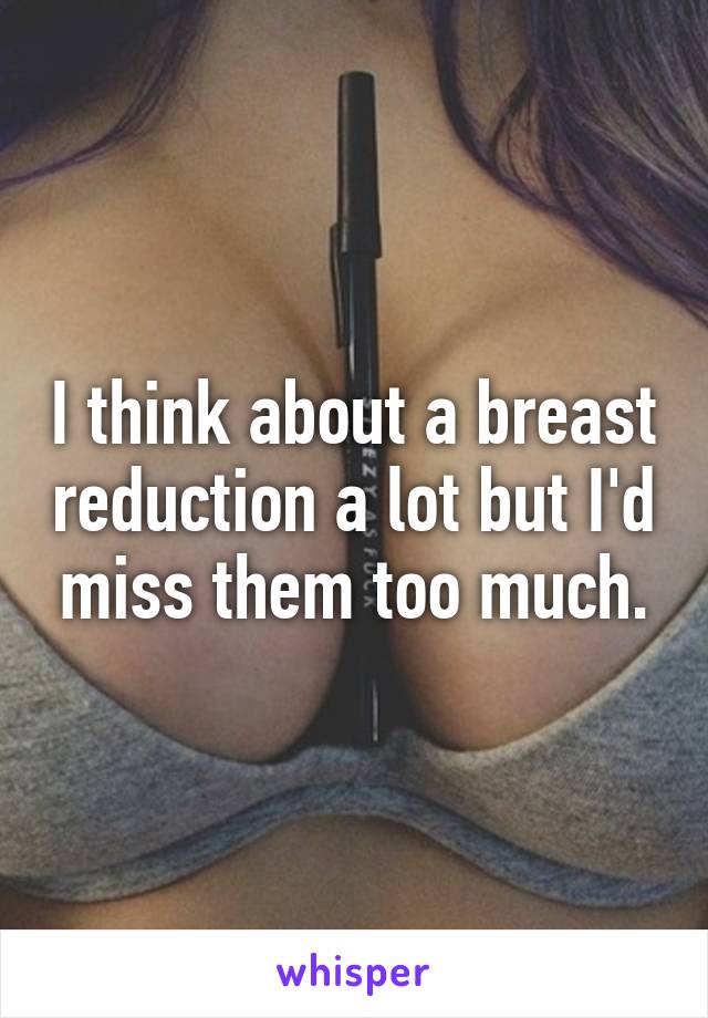 I think about a breast reduction a lot but I'd miss them too much.