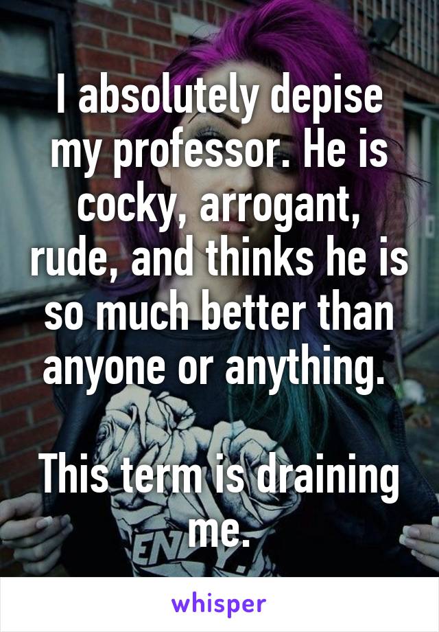 I absolutely depise my professor. He is cocky, arrogant, rude, and thinks he is so much better than anyone or anything. 

This term is draining me.