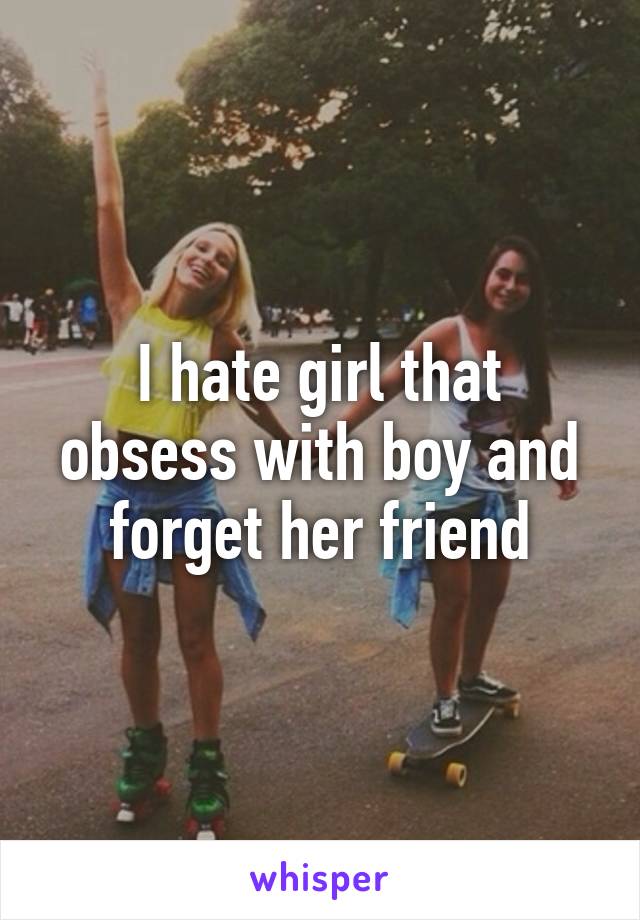 I hate girl that obsess with boy and forget her friend