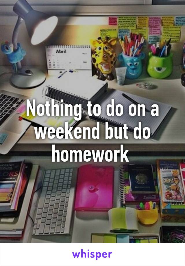 Nothing to do on a weekend but do homework 