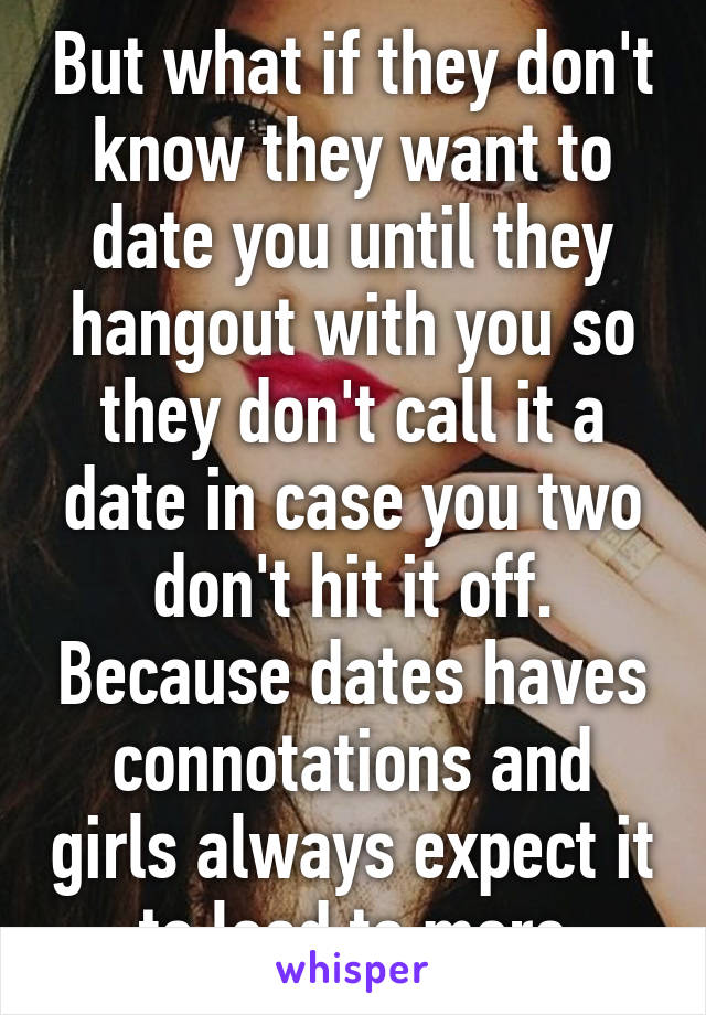 But what if they don't know they want to date you until they hangout with you so they don't call it a date in case you two don't hit it off. Because dates haves connotations and girls always expect it to lead to more