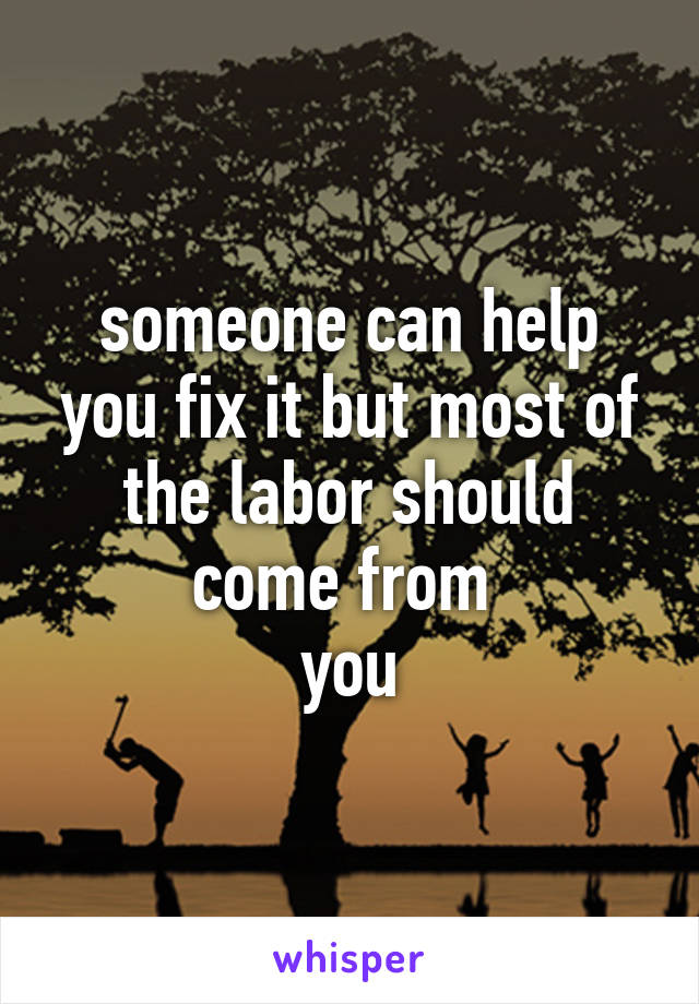 someone can help you fix it but most of the labor should come from 
you