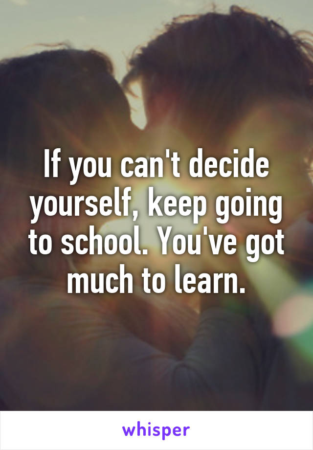 If you can't decide yourself, keep going to school. You've got much to learn.