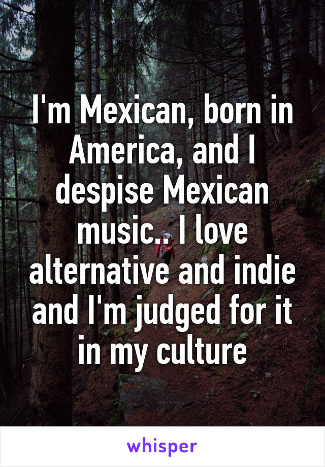 I'm Mexican, born in America, and I despise Mexican music.. I love alternative and indie and I'm judged for it in my culture