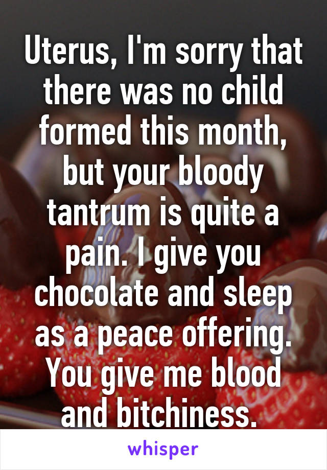 Uterus, I'm sorry that there was no child formed this month, but your bloody tantrum is quite a pain. I give you chocolate and sleep as a peace offering. You give me blood and bitchiness. 