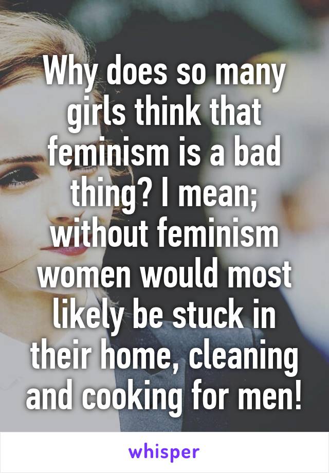 Why does so many girls think that feminism is a bad thing? I mean; without feminism women would most likely be stuck in their home, cleaning and cooking for men!