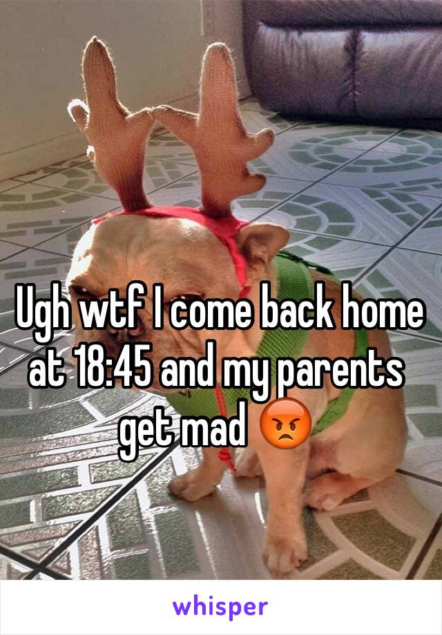  Ugh wtf I come back home at 18:45 and my parents get mad 😡