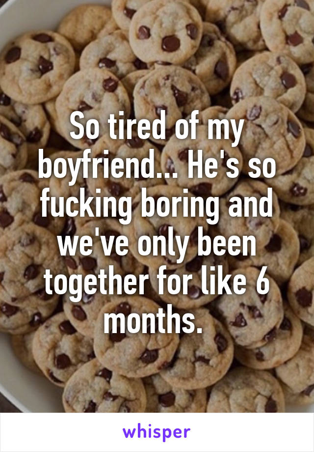 So tired of my boyfriend... He's so fucking boring and we've only been together for like 6 months. 