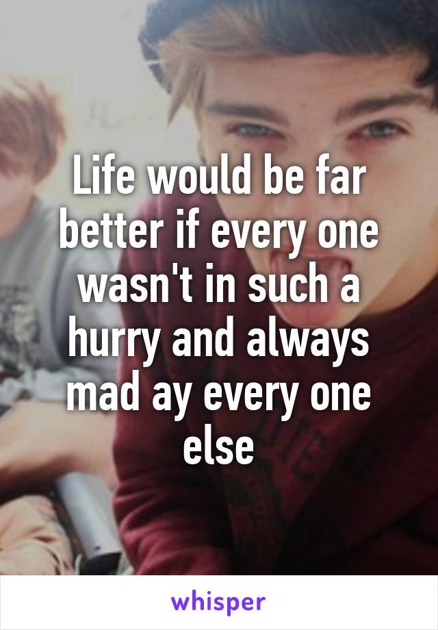 Life would be far better if every one wasn't in such a hurry and always mad ay every one else