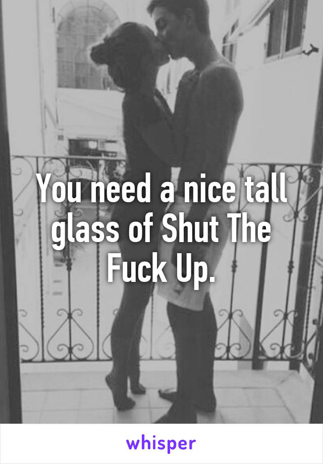 You need a nice tall glass of Shut The Fuck Up.