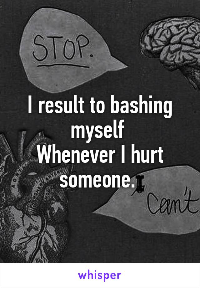 I result to bashing myself 
Whenever I hurt someone. 