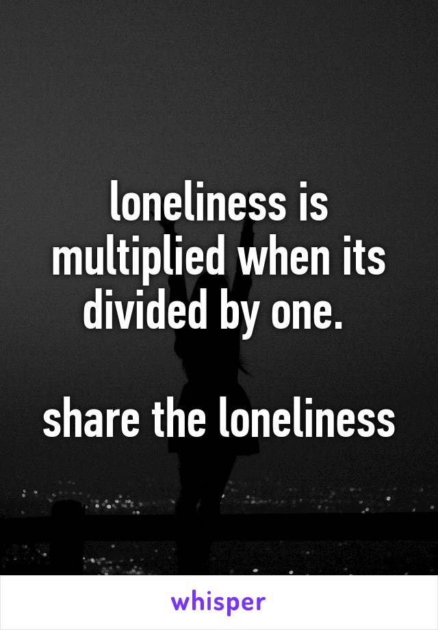 loneliness is multiplied when its divided by one. 

share the loneliness