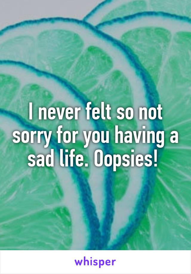 I never felt so not sorry for you having a sad life. Oopsies! 