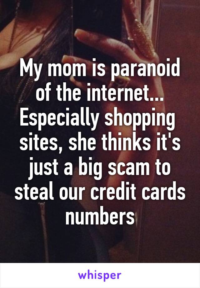 My mom is paranoid of the internet... Especially shopping  sites, she thinks it's just a big scam to steal our credit cards numbers