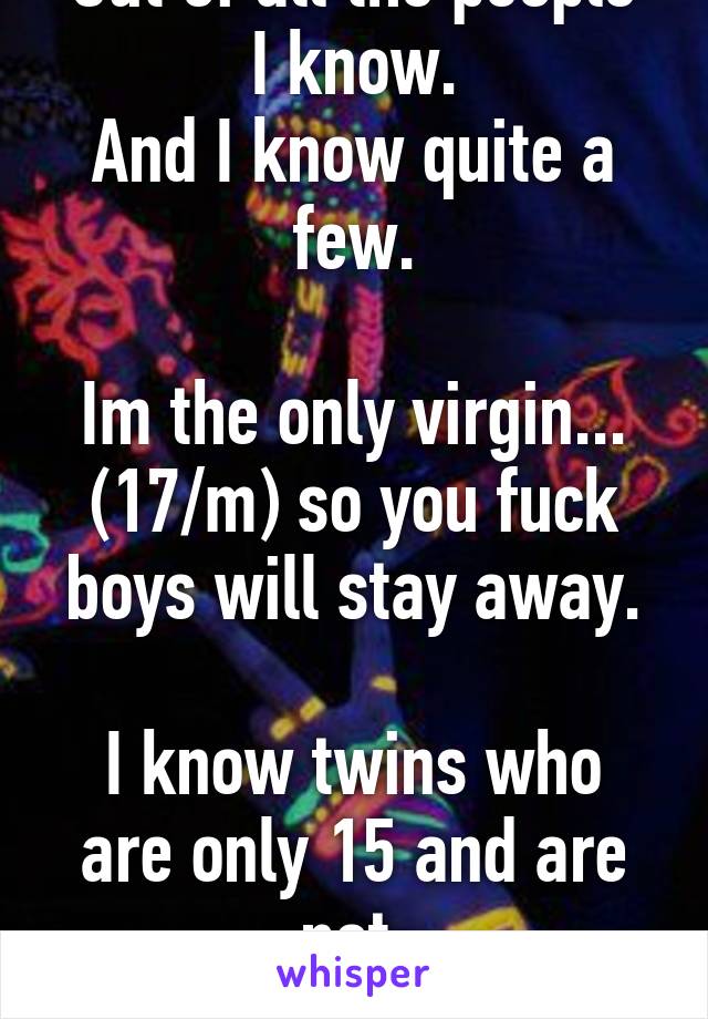 I hate life. 
Out of all the people I know.
And I know quite a few.

Im the only virgin...
(17/m) so you fuck boys will stay away.

I know twins who are only 15 and are not.

Just wow.
