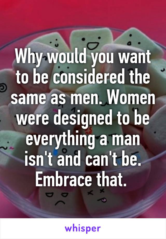 Why would you want to be considered the same as men. Women were designed to be everything a man isn't and can't be. Embrace that. 