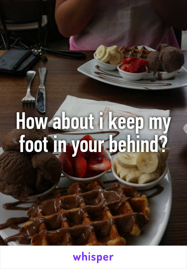 How about i keep my foot in your behind?
