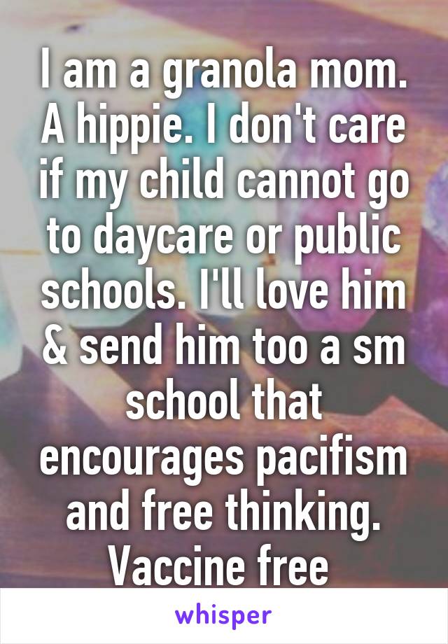 I am a granola mom. A hippie. I don't care if my child cannot go to daycare or public schools. I'll love him & send him too a sm school that encourages pacifism and free thinking. Vaccine free 