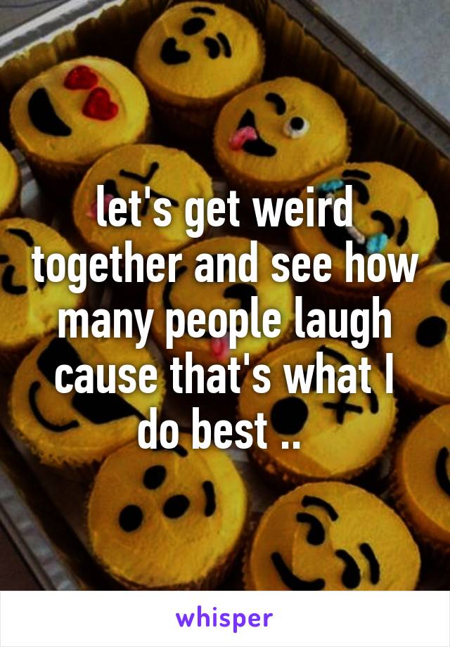 let's get weird together and see how many people laugh cause that's what I do best .. 