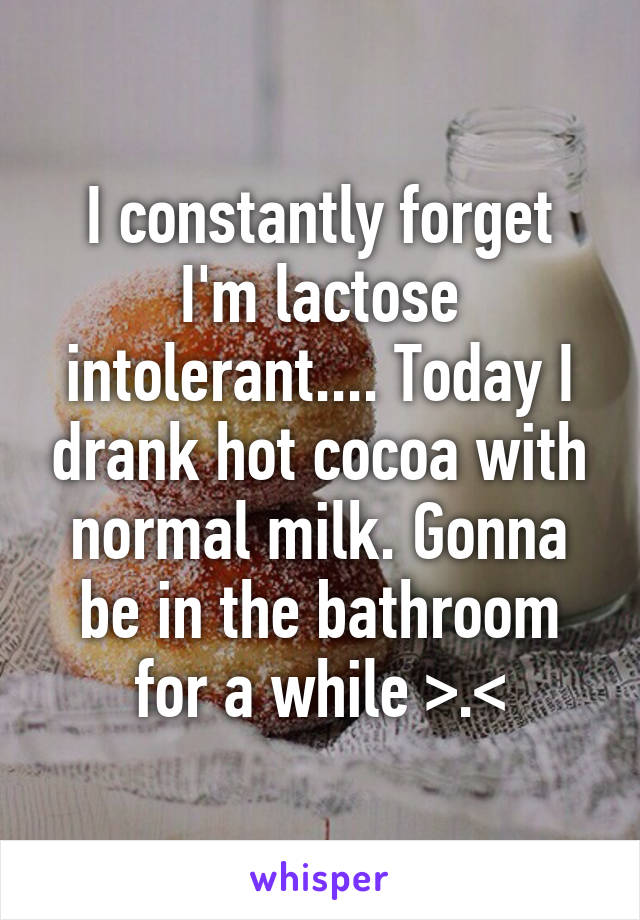 I constantly forget I'm lactose intolerant.... Today I drank hot cocoa with normal milk. Gonna be in the bathroom for a while >.<