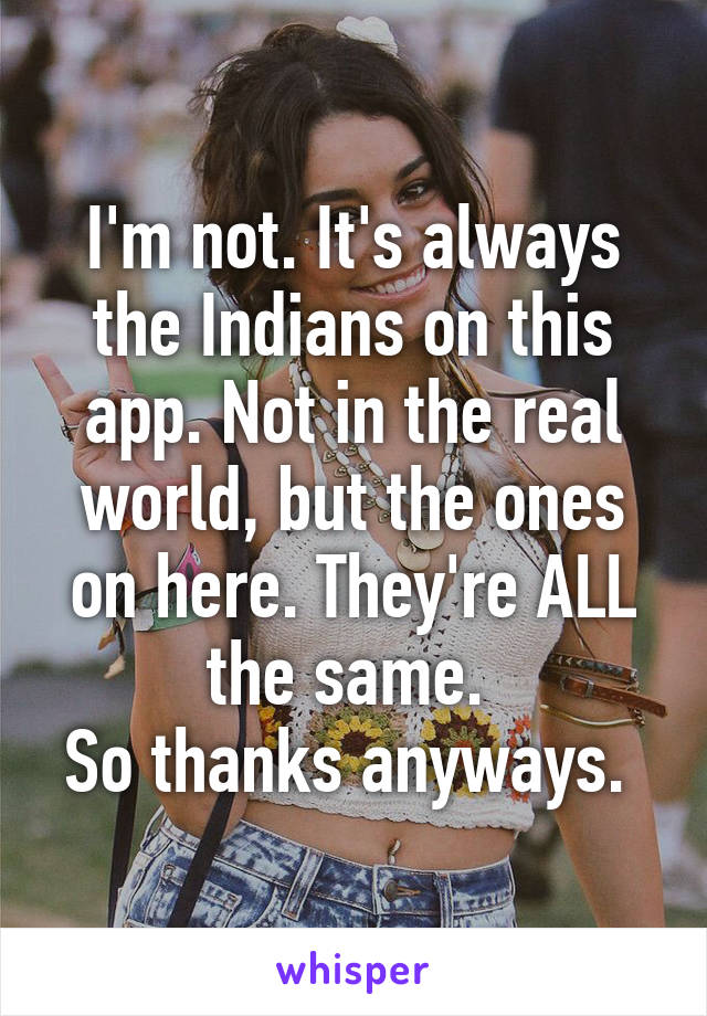 I'm not. It's always the Indians on this app. Not in the real world, but the ones on here. They're ALL the same. 
So thanks anyways. 