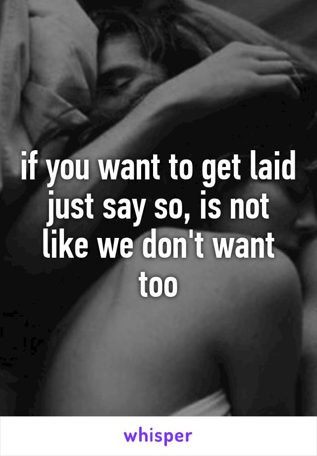 if you want to get laid just say so, is not like we don't want too